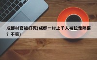 成都村官被打死(成都一村上千人被拉走隔离？不实)