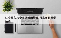辽宁丹东77个小区封闭管理/丹东有封闭学校吗