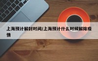 上海预计解封时间/上海预计什么时候解除疫情