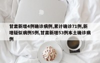 甘肃新增4例确诊病例,累计确诊71例,新增疑似病例5例,甘肃新增53例本土确诊病例
