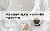 天津新增确诊2例,累计130例/天津新增本土确诊14例
