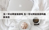 五一可以跨省旅游吗 五一可以跨省旅游吗最新消息