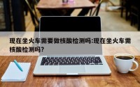 现在坐火车需要做核酸检测吗:现在坐火车需核酸检测吗?