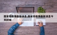 西安市疫情最新消息,西安市疫情最新消息今天封城