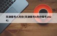 天津限号八月份(天津限号8月份限号2024)