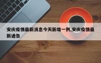 安庆疫情最新消息今天新增一例,安庆疫情最新通告
