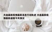 大连最新疫情最新消息行动轨迹 大连最新疫情最新通报今天情况