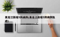黑龙江新增5例病例(黑龙江新增5例病例轨迹)