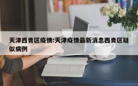 天津西青区疫情:天津疫情最新消息西青区疑似病例