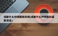 成都什么时候解除封城(成都什么时候解封最新消息)
