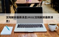 沈阳解封最新消息2022(沈阳解封最新消息)