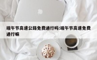 端午节高速公路免费通行吗:端午节高速免费通行嘛