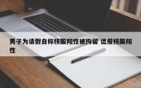 男子为请假自称核酸阳性被拘留 谎报核酸阳性