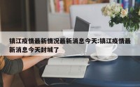镇江疫情最新情况最新消息今天:镇江疫情最新消息今天封城了
