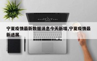 宁夏疫情最新数据消息今天新增,宁夏疫情最新进展