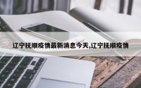 辽宁抚顺疫情最新消息今天,辽宁抚顺疫情