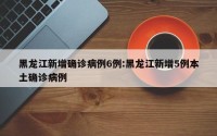 黑龙江新增确诊病例6例:黑龙江新增5例本土确诊病例