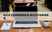 哈尔滨今日新增病例轨迹:哈尔滨今日新增疫情