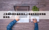 上海浦东新区最新情况,上海浦东新区疫情最新消息