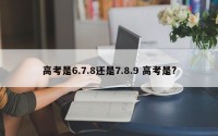 高考是6.7.8还是7.8.9 高考是?