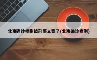 北京确诊病例被刑事立案了(北京确诊病例)