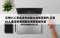 云南61人变造使用核酸检测报告被拘:云南61人变造使用核酸检测报告被拘留