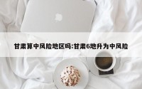 甘肃算中风险地区吗:甘肃6地升为中风险