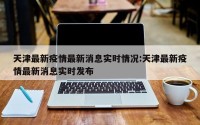 天津最新疫情最新消息实时情况:天津最新疫情最新消息实时发布