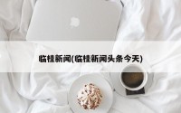 临桂新闻(临桂新闻头条今天)