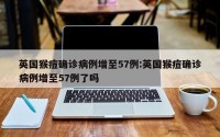 英国猴痘确诊病例增至57例:英国猴痘确诊病例增至57例了吗