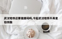 武汉地铁还要健康码吗,今起武汉地铁不再查验核酸