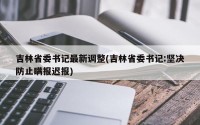 吉林省委书记最新调整(吉林省委书记:坚决防止瞒报迟报)