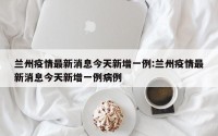 兰州疫情最新消息今天新增一例:兰州疫情最新消息今天新增一例病例