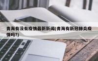 青海有没有疫情最新新闻(青海有新冠肺炎疫情吗?)