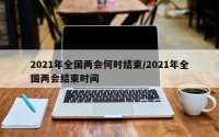 2021年全国两会何时结束/2021年全国两会结束时间