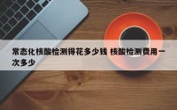 常态化核酸检测得花多少钱 核酸检测费用一次多少