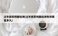 过年回家核酸检测(过年回家核酸检测有效期是多久)