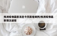 株洲疫情最新消息今天新增病例/株洲疫情最新情况通报