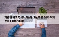 湖南株洲发现2例核酸阳性检测者:湖南株洲发现1例核检阳性