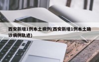 西安新增1例本土病例(西安新增1例本土确诊病例轨迹)