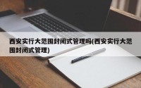 西安实行大范围封闭式管理吗(西安实行大范围封闭式管理)