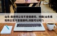 山东:乘地铁公交不查健康码、核酸(山东乘地铁公交不查健康码,核酸可以吗?)