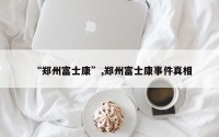 “郑州富士康”,郑州富士康事件真相