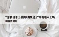 广东新增本土病例1例轨迹,广东新增本土确诊病例1例