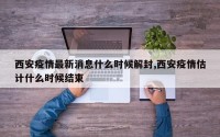 西安疫情最新消息什么时候解封,西安疫情估计什么时候结束