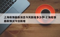 上海疫情最新消息今天新增多少例:上海疫情最新情况今日新增