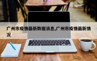 广州市疫情最新数据消息,广州市疫情最新情况