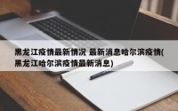 黑龙江疫情最新情况 最新消息哈尔滨疫情(黑龙江哈尔滨疫情最新消息)