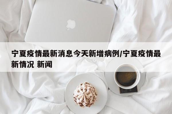 宁夏疫情最新消息今天新增病例/宁夏疫情最新情况 新闻