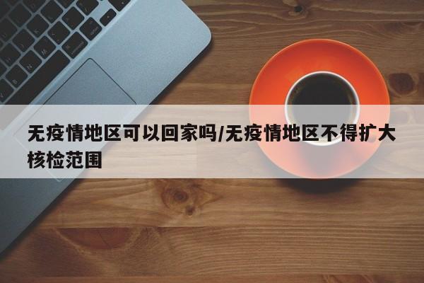 无疫情地区可以回家吗/无疫情地区不得扩大核检范围